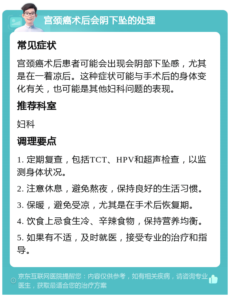 宫颈癌术后会阴下坠的处理 常见症状 宫颈癌术后患者可能会出现会阴部下坠感，尤其是在一着凉后。这种症状可能与手术后的身体变化有关，也可能是其他妇科问题的表现。 推荐科室 妇科 调理要点 1. 定期复查，包括TCT、HPV和超声检查，以监测身体状况。 2. 注意休息，避免熬夜，保持良好的生活习惯。 3. 保暖，避免受凉，尤其是在手术后恢复期。 4. 饮食上忌食生冷、辛辣食物，保持营养均衡。 5. 如果有不适，及时就医，接受专业的治疗和指导。