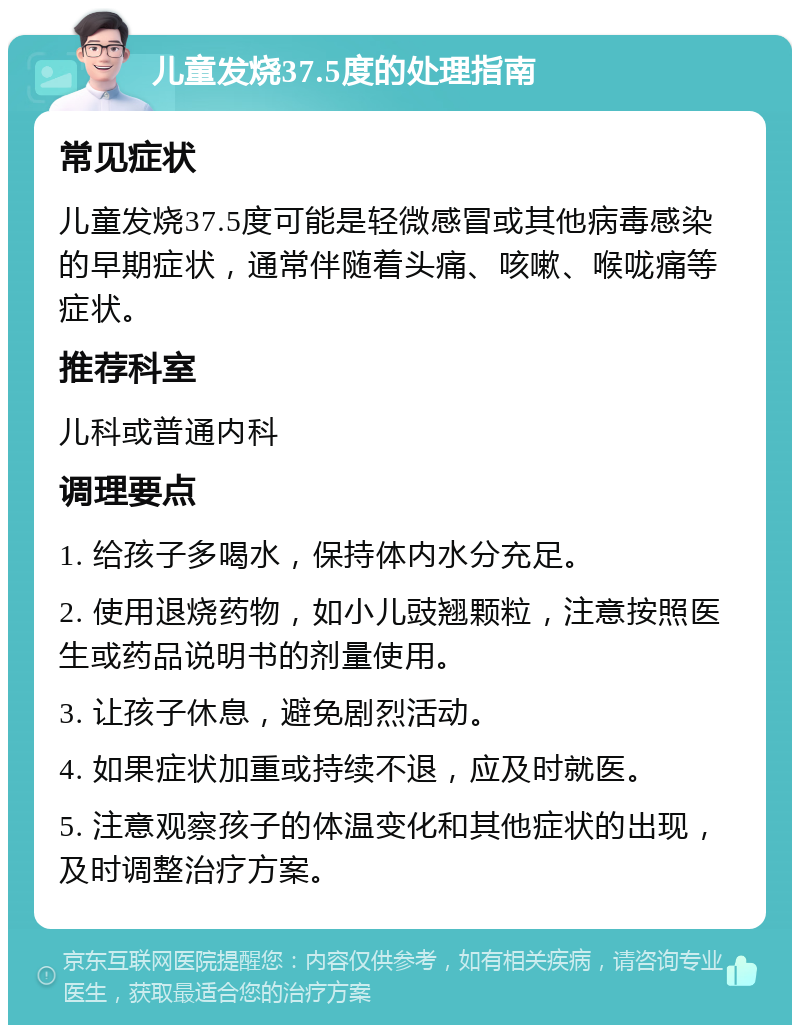 儿童发烧37.5度的处理指南 常见症状 儿童发烧37.5度可能是轻微感冒或其他病毒感染的早期症状，通常伴随着头痛、咳嗽、喉咙痛等症状。 推荐科室 儿科或普通内科 调理要点 1. 给孩子多喝水，保持体内水分充足。 2. 使用退烧药物，如小儿豉翘颗粒，注意按照医生或药品说明书的剂量使用。 3. 让孩子休息，避免剧烈活动。 4. 如果症状加重或持续不退，应及时就医。 5. 注意观察孩子的体温变化和其他症状的出现，及时调整治疗方案。