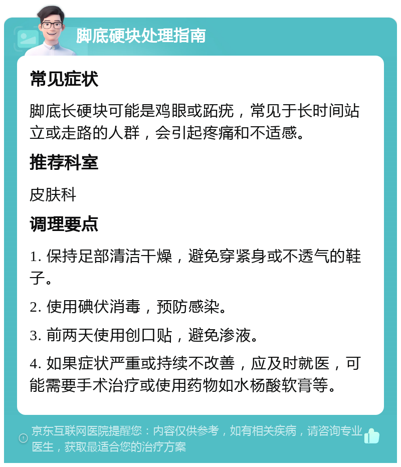 脚底硬块处理指南 常见症状 脚底长硬块可能是鸡眼或跖疣，常见于长时间站立或走路的人群，会引起疼痛和不适感。 推荐科室 皮肤科 调理要点 1. 保持足部清洁干燥，避免穿紧身或不透气的鞋子。 2. 使用碘伏消毒，预防感染。 3. 前两天使用创口贴，避免渗液。 4. 如果症状严重或持续不改善，应及时就医，可能需要手术治疗或使用药物如水杨酸软膏等。