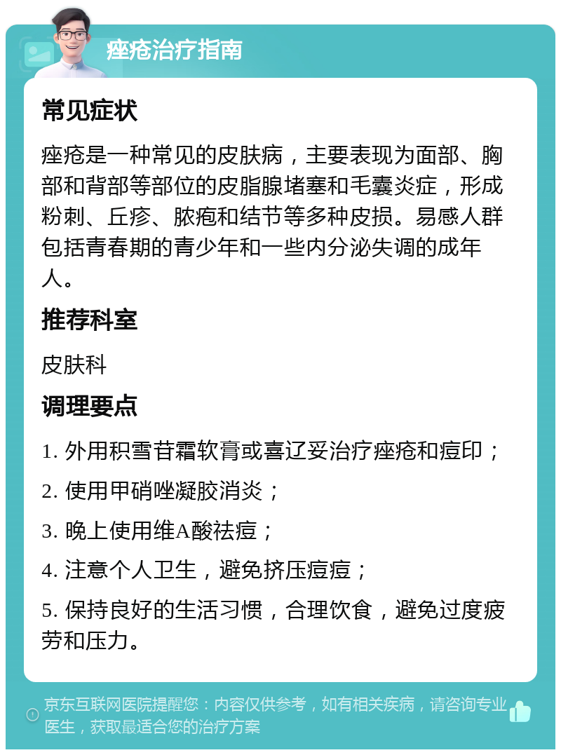 痤疮治疗指南 常见症状 痤疮是一种常见的皮肤病，主要表现为面部、胸部和背部等部位的皮脂腺堵塞和毛囊炎症，形成粉刺、丘疹、脓疱和结节等多种皮损。易感人群包括青春期的青少年和一些内分泌失调的成年人。 推荐科室 皮肤科 调理要点 1. 外用积雪苷霜软膏或喜辽妥治疗痤疮和痘印； 2. 使用甲硝唑凝胶消炎； 3. 晚上使用维A酸祛痘； 4. 注意个人卫生，避免挤压痘痘； 5. 保持良好的生活习惯，合理饮食，避免过度疲劳和压力。