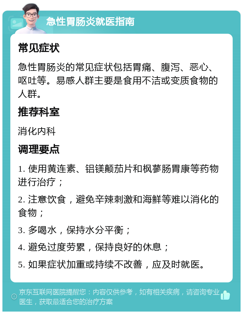 急性胃肠炎就医指南 常见症状 急性胃肠炎的常见症状包括胃痛、腹泻、恶心、呕吐等。易感人群主要是食用不洁或变质食物的人群。 推荐科室 消化内科 调理要点 1. 使用黄连素、铝镁颠茄片和枫蓼肠胃康等药物进行治疗； 2. 注意饮食，避免辛辣刺激和海鲜等难以消化的食物； 3. 多喝水，保持水分平衡； 4. 避免过度劳累，保持良好的休息； 5. 如果症状加重或持续不改善，应及时就医。