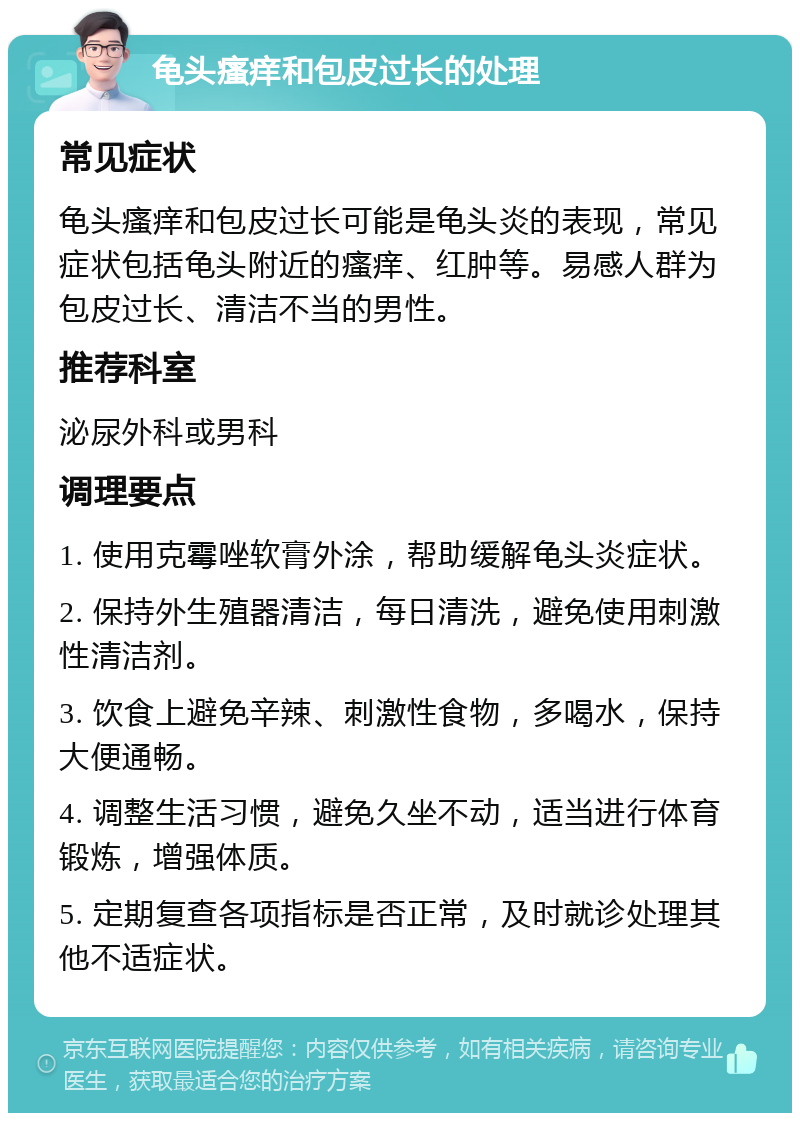 龟头瘙痒和包皮过长的处理 常见症状 龟头瘙痒和包皮过长可能是龟头炎的表现，常见症状包括龟头附近的瘙痒、红肿等。易感人群为包皮过长、清洁不当的男性。 推荐科室 泌尿外科或男科 调理要点 1. 使用克霉唑软膏外涂，帮助缓解龟头炎症状。 2. 保持外生殖器清洁，每日清洗，避免使用刺激性清洁剂。 3. 饮食上避免辛辣、刺激性食物，多喝水，保持大便通畅。 4. 调整生活习惯，避免久坐不动，适当进行体育锻炼，增强体质。 5. 定期复查各项指标是否正常，及时就诊处理其他不适症状。