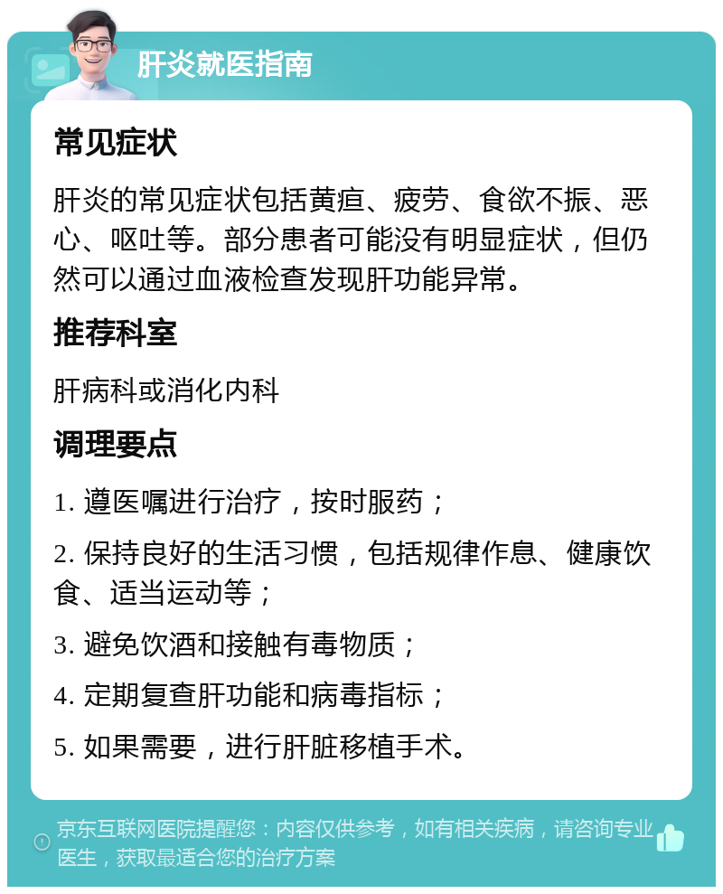 肝炎就医指南 常见症状 肝炎的常见症状包括黄疸、疲劳、食欲不振、恶心、呕吐等。部分患者可能没有明显症状，但仍然可以通过血液检查发现肝功能异常。 推荐科室 肝病科或消化内科 调理要点 1. 遵医嘱进行治疗，按时服药； 2. 保持良好的生活习惯，包括规律作息、健康饮食、适当运动等； 3. 避免饮酒和接触有毒物质； 4. 定期复查肝功能和病毒指标； 5. 如果需要，进行肝脏移植手术。