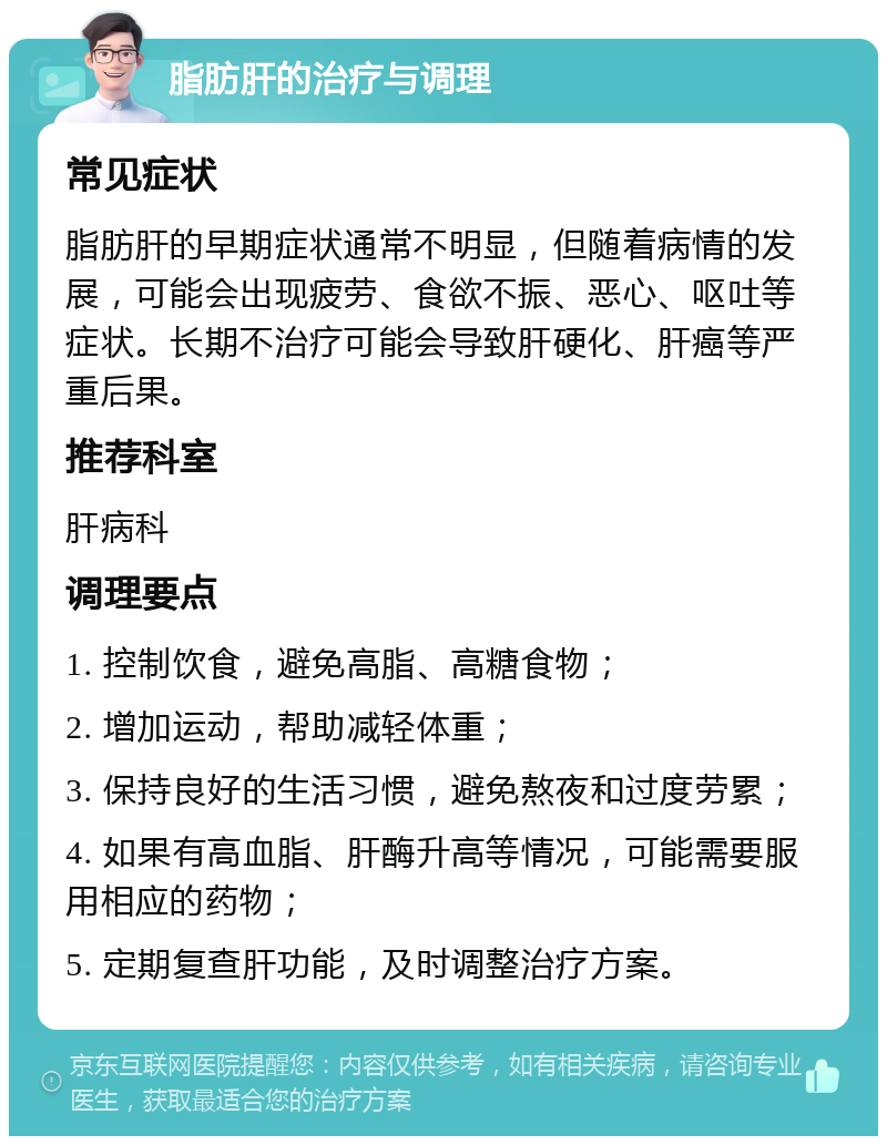 脂肪肝的治疗与调理 常见症状 脂肪肝的早期症状通常不明显，但随着病情的发展，可能会出现疲劳、食欲不振、恶心、呕吐等症状。长期不治疗可能会导致肝硬化、肝癌等严重后果。 推荐科室 肝病科 调理要点 1. 控制饮食，避免高脂、高糖食物； 2. 增加运动，帮助减轻体重； 3. 保持良好的生活习惯，避免熬夜和过度劳累； 4. 如果有高血脂、肝酶升高等情况，可能需要服用相应的药物； 5. 定期复查肝功能，及时调整治疗方案。