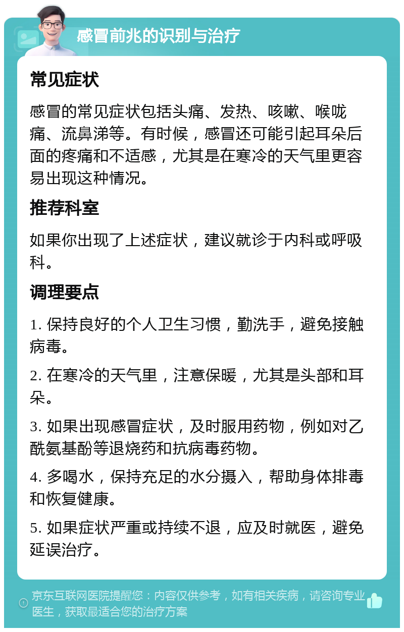 感冒前兆的识别与治疗 常见症状 感冒的常见症状包括头痛、发热、咳嗽、喉咙痛、流鼻涕等。有时候，感冒还可能引起耳朵后面的疼痛和不适感，尤其是在寒冷的天气里更容易出现这种情况。 推荐科室 如果你出现了上述症状，建议就诊于内科或呼吸科。 调理要点 1. 保持良好的个人卫生习惯，勤洗手，避免接触病毒。 2. 在寒冷的天气里，注意保暖，尤其是头部和耳朵。 3. 如果出现感冒症状，及时服用药物，例如对乙酰氨基酚等退烧药和抗病毒药物。 4. 多喝水，保持充足的水分摄入，帮助身体排毒和恢复健康。 5. 如果症状严重或持续不退，应及时就医，避免延误治疗。