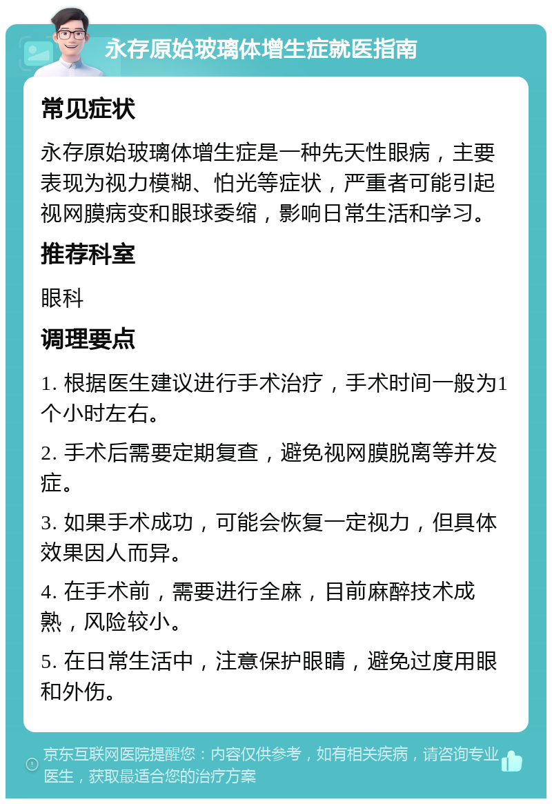 永存原始玻璃体增生症就医指南 常见症状 永存原始玻璃体增生症是一种先天性眼病，主要表现为视力模糊、怕光等症状，严重者可能引起视网膜病变和眼球委缩，影响日常生活和学习。 推荐科室 眼科 调理要点 1. 根据医生建议进行手术治疗，手术时间一般为1个小时左右。 2. 手术后需要定期复查，避免视网膜脱离等并发症。 3. 如果手术成功，可能会恢复一定视力，但具体效果因人而异。 4. 在手术前，需要进行全麻，目前麻醉技术成熟，风险较小。 5. 在日常生活中，注意保护眼睛，避免过度用眼和外伤。