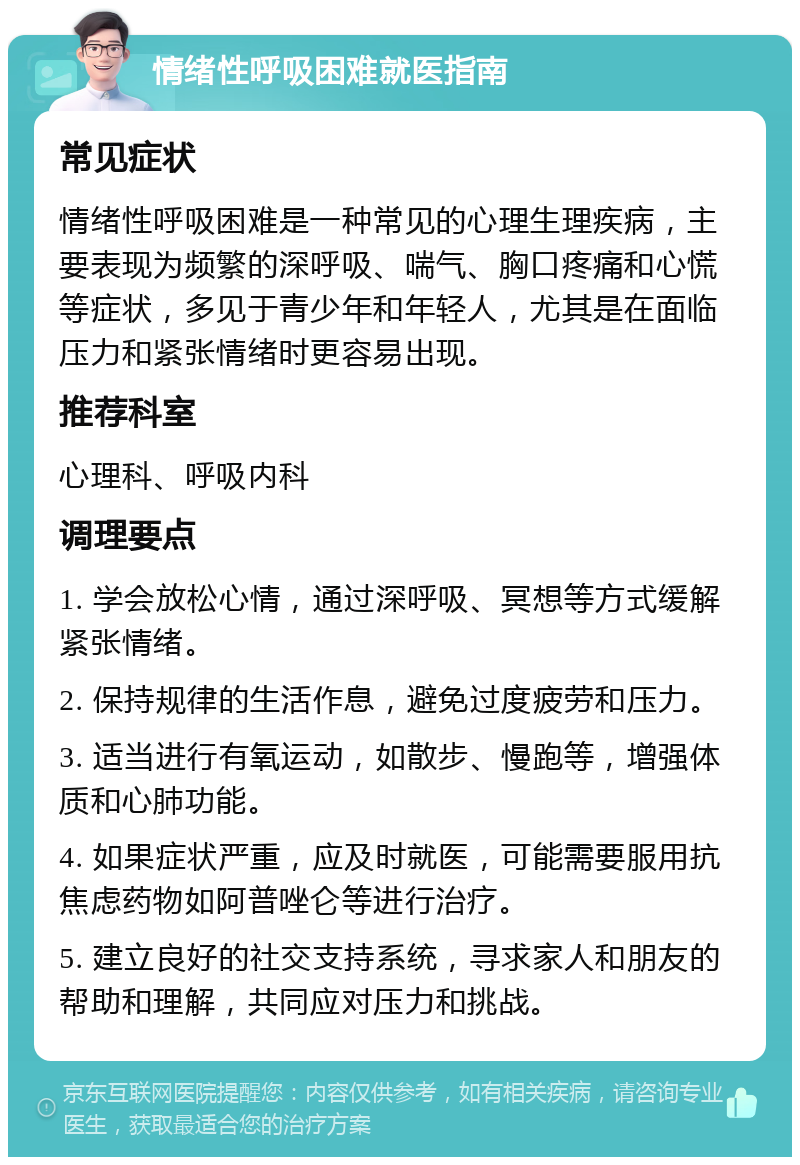 情绪性呼吸困难就医指南 常见症状 情绪性呼吸困难是一种常见的心理生理疾病，主要表现为频繁的深呼吸、喘气、胸口疼痛和心慌等症状，多见于青少年和年轻人，尤其是在面临压力和紧张情绪时更容易出现。 推荐科室 心理科、呼吸内科 调理要点 1. 学会放松心情，通过深呼吸、冥想等方式缓解紧张情绪。 2. 保持规律的生活作息，避免过度疲劳和压力。 3. 适当进行有氧运动，如散步、慢跑等，增强体质和心肺功能。 4. 如果症状严重，应及时就医，可能需要服用抗焦虑药物如阿普唑仑等进行治疗。 5. 建立良好的社交支持系统，寻求家人和朋友的帮助和理解，共同应对压力和挑战。