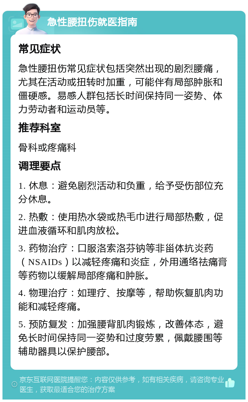 急性腰扭伤就医指南 常见症状 急性腰扭伤常见症状包括突然出现的剧烈腰痛，尤其在活动或扭转时加重，可能伴有局部肿胀和僵硬感。易感人群包括长时间保持同一姿势、体力劳动者和运动员等。 推荐科室 骨科或疼痛科 调理要点 1. 休息：避免剧烈活动和负重，给予受伤部位充分休息。 2. 热敷：使用热水袋或热毛巾进行局部热敷，促进血液循环和肌肉放松。 3. 药物治疗：口服洛索洛芬钠等非甾体抗炎药（NSAIDs）以减轻疼痛和炎症，外用通络祛痛膏等药物以缓解局部疼痛和肿胀。 4. 物理治疗：如理疗、按摩等，帮助恢复肌肉功能和减轻疼痛。 5. 预防复发：加强腰背肌肉锻炼，改善体态，避免长时间保持同一姿势和过度劳累，佩戴腰围等辅助器具以保护腰部。