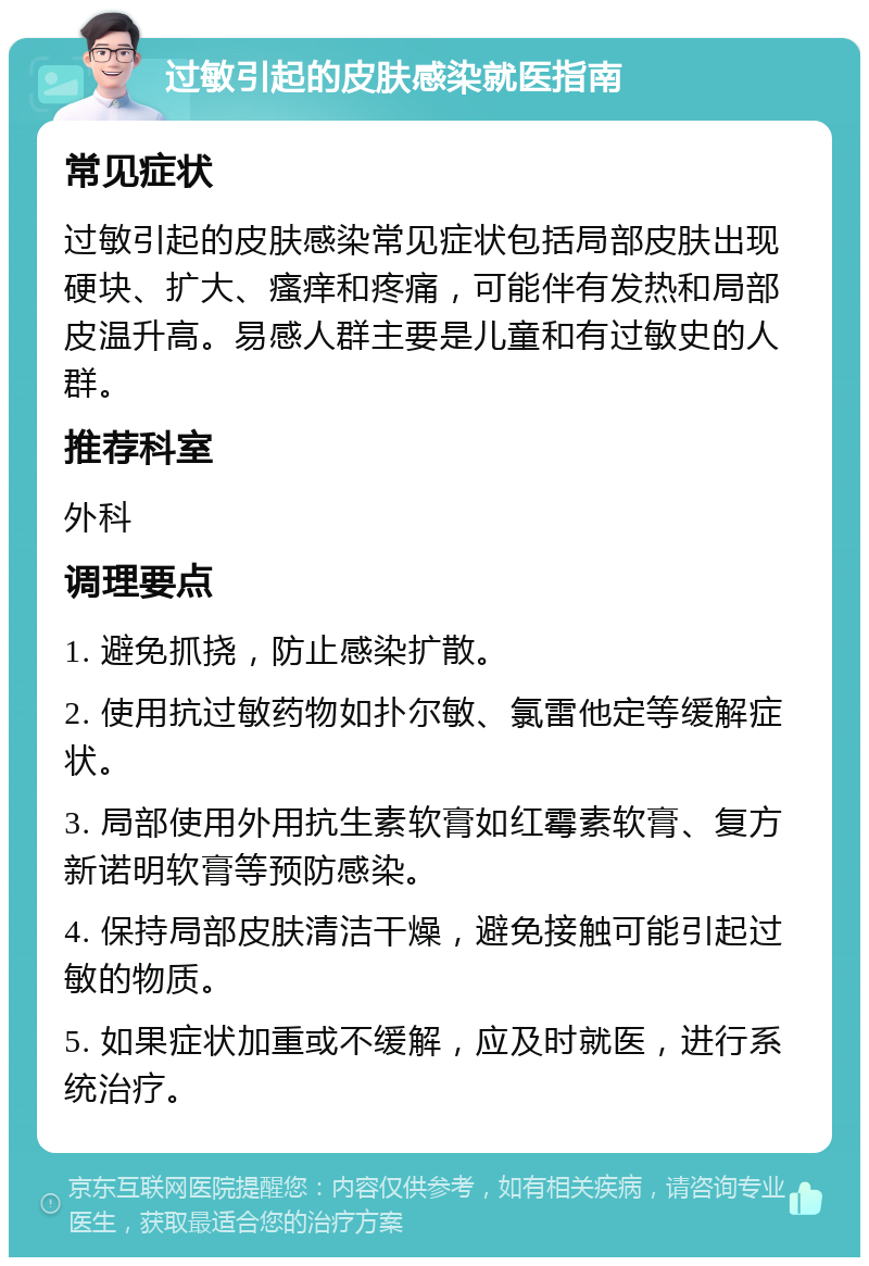 过敏引起的皮肤感染就医指南 常见症状 过敏引起的皮肤感染常见症状包括局部皮肤出现硬块、扩大、瘙痒和疼痛，可能伴有发热和局部皮温升高。易感人群主要是儿童和有过敏史的人群。 推荐科室 外科 调理要点 1. 避免抓挠，防止感染扩散。 2. 使用抗过敏药物如扑尔敏、氯雷他定等缓解症状。 3. 局部使用外用抗生素软膏如红霉素软膏、复方新诺明软膏等预防感染。 4. 保持局部皮肤清洁干燥，避免接触可能引起过敏的物质。 5. 如果症状加重或不缓解，应及时就医，进行系统治疗。