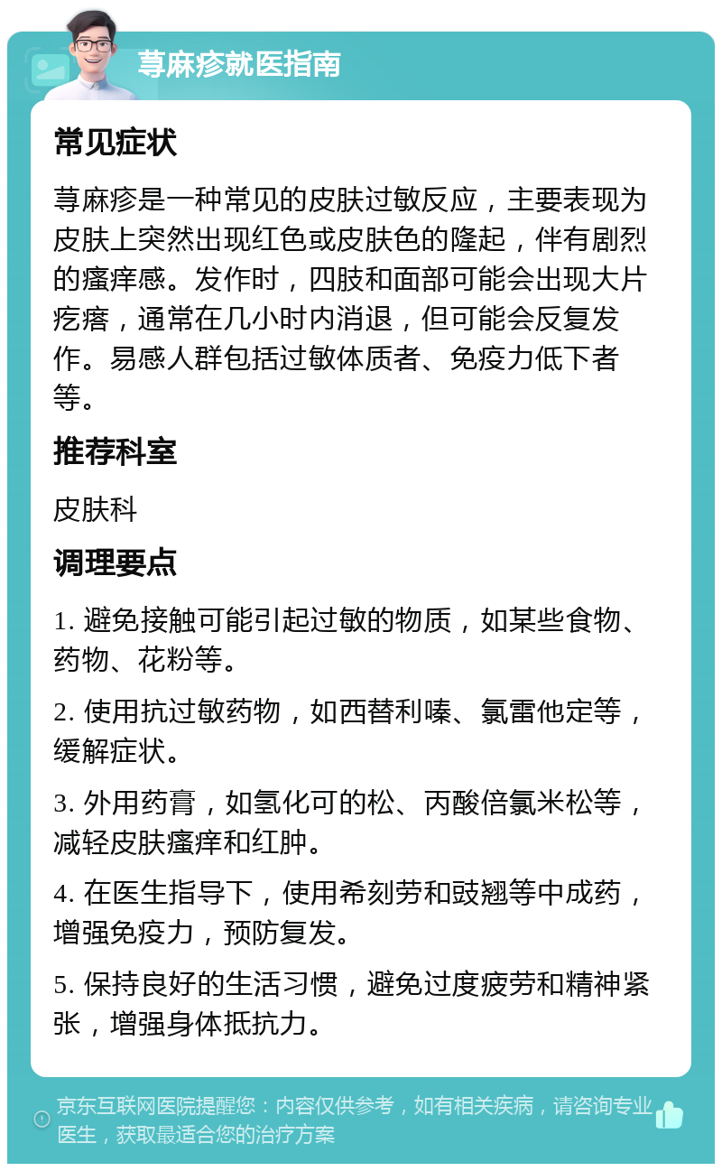 荨麻疹就医指南 常见症状 荨麻疹是一种常见的皮肤过敏反应，主要表现为皮肤上突然出现红色或皮肤色的隆起，伴有剧烈的瘙痒感。发作时，四肢和面部可能会出现大片疙瘩，通常在几小时内消退，但可能会反复发作。易感人群包括过敏体质者、免疫力低下者等。 推荐科室 皮肤科 调理要点 1. 避免接触可能引起过敏的物质，如某些食物、药物、花粉等。 2. 使用抗过敏药物，如西替利嗪、氯雷他定等，缓解症状。 3. 外用药膏，如氢化可的松、丙酸倍氯米松等，减轻皮肤瘙痒和红肿。 4. 在医生指导下，使用希刻劳和豉翘等中成药，增强免疫力，预防复发。 5. 保持良好的生活习惯，避免过度疲劳和精神紧张，增强身体抵抗力。