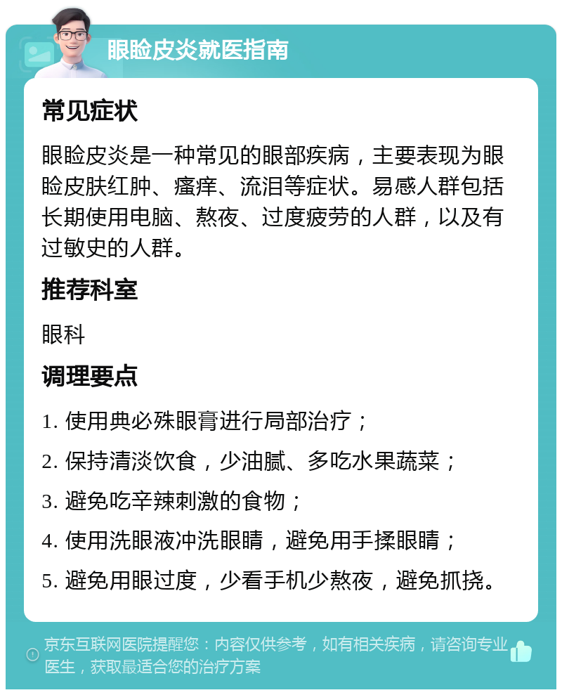 眼睑皮炎就医指南 常见症状 眼睑皮炎是一种常见的眼部疾病，主要表现为眼睑皮肤红肿、瘙痒、流泪等症状。易感人群包括长期使用电脑、熬夜、过度疲劳的人群，以及有过敏史的人群。 推荐科室 眼科 调理要点 1. 使用典必殊眼膏进行局部治疗； 2. 保持清淡饮食，少油腻、多吃水果蔬菜； 3. 避免吃辛辣刺激的食物； 4. 使用洗眼液冲洗眼睛，避免用手揉眼睛； 5. 避免用眼过度，少看手机少熬夜，避免抓挠。