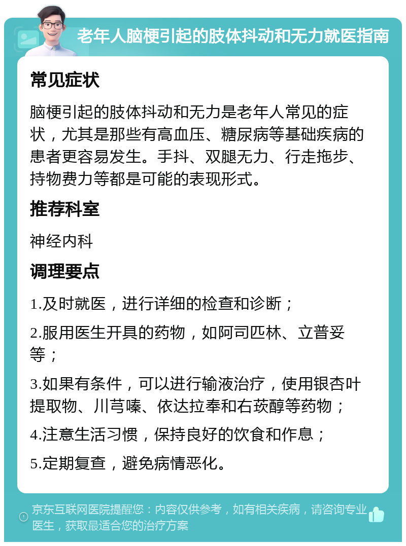 老年人脑梗引起的肢体抖动和无力就医指南 常见症状 脑梗引起的肢体抖动和无力是老年人常见的症状，尤其是那些有高血压、糖尿病等基础疾病的患者更容易发生。手抖、双腿无力、行走拖步、持物费力等都是可能的表现形式。 推荐科室 神经内科 调理要点 1.及时就医，进行详细的检查和诊断； 2.服用医生开具的药物，如阿司匹林、立普妥等； 3.如果有条件，可以进行输液治疗，使用银杏叶提取物、川芎嗪、依达拉奉和右莰醇等药物； 4.注意生活习惯，保持良好的饮食和作息； 5.定期复查，避免病情恶化。