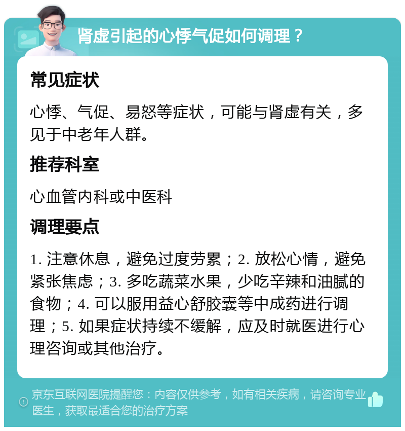 肾虚引起的心悸气促如何调理？ 常见症状 心悸、气促、易怒等症状，可能与肾虚有关，多见于中老年人群。 推荐科室 心血管内科或中医科 调理要点 1. 注意休息，避免过度劳累；2. 放松心情，避免紧张焦虑；3. 多吃蔬菜水果，少吃辛辣和油腻的食物；4. 可以服用益心舒胶囊等中成药进行调理；5. 如果症状持续不缓解，应及时就医进行心理咨询或其他治疗。