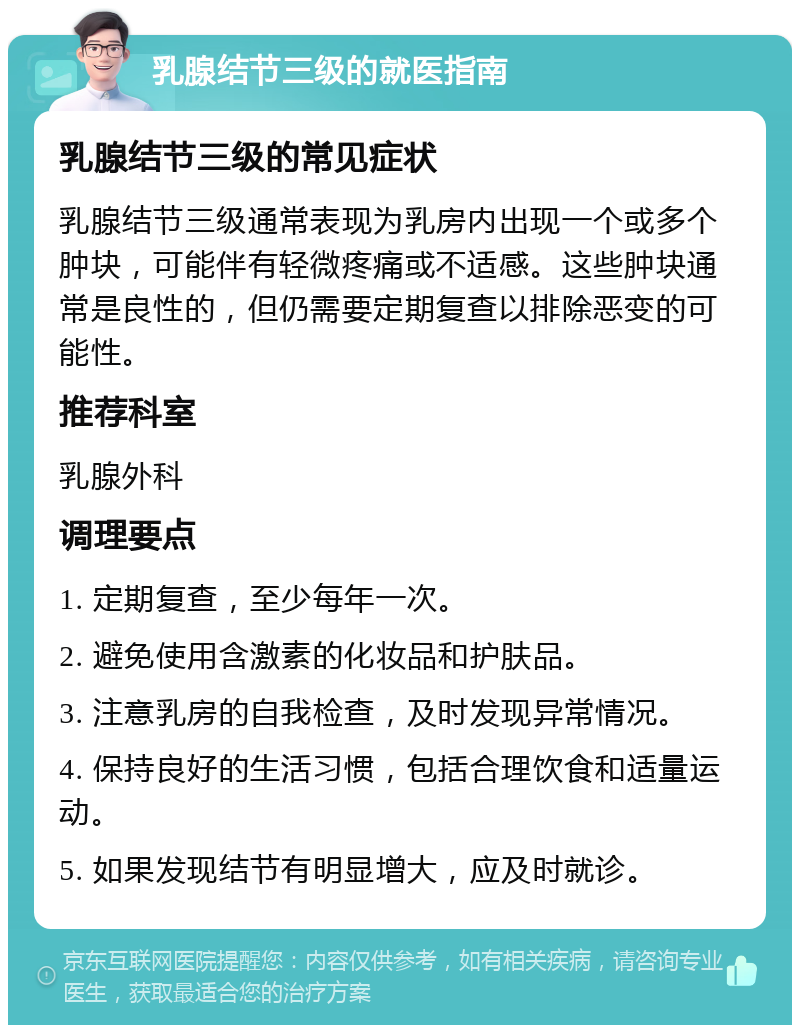 乳腺结节三级的就医指南 乳腺结节三级的常见症状 乳腺结节三级通常表现为乳房内出现一个或多个肿块，可能伴有轻微疼痛或不适感。这些肿块通常是良性的，但仍需要定期复查以排除恶变的可能性。 推荐科室 乳腺外科 调理要点 1. 定期复查，至少每年一次。 2. 避免使用含激素的化妆品和护肤品。 3. 注意乳房的自我检查，及时发现异常情况。 4. 保持良好的生活习惯，包括合理饮食和适量运动。 5. 如果发现结节有明显增大，应及时就诊。