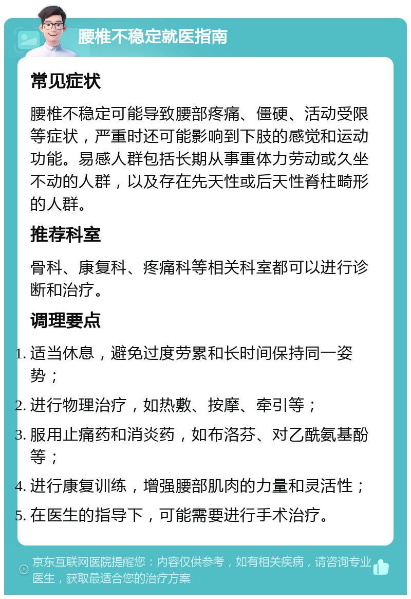 腰椎不稳定就医指南 常见症状 腰椎不稳定可能导致腰部疼痛、僵硬、活动受限等症状，严重时还可能影响到下肢的感觉和运动功能。易感人群包括长期从事重体力劳动或久坐不动的人群，以及存在先天性或后天性脊柱畸形的人群。 推荐科室 骨科、康复科、疼痛科等相关科室都可以进行诊断和治疗。 调理要点 适当休息，避免过度劳累和长时间保持同一姿势； 进行物理治疗，如热敷、按摩、牵引等； 服用止痛药和消炎药，如布洛芬、对乙酰氨基酚等； 进行康复训练，增强腰部肌肉的力量和灵活性； 在医生的指导下，可能需要进行手术治疗。