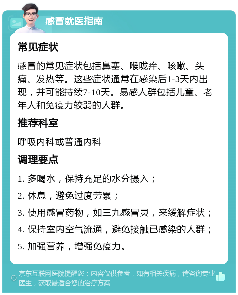 感冒就医指南 常见症状 感冒的常见症状包括鼻塞、喉咙痒、咳嗽、头痛、发热等。这些症状通常在感染后1-3天内出现，并可能持续7-10天。易感人群包括儿童、老年人和免疫力较弱的人群。 推荐科室 呼吸内科或普通内科 调理要点 1. 多喝水，保持充足的水分摄入； 2. 休息，避免过度劳累； 3. 使用感冒药物，如三九感冒灵，来缓解症状； 4. 保持室内空气流通，避免接触已感染的人群； 5. 加强营养，增强免疫力。