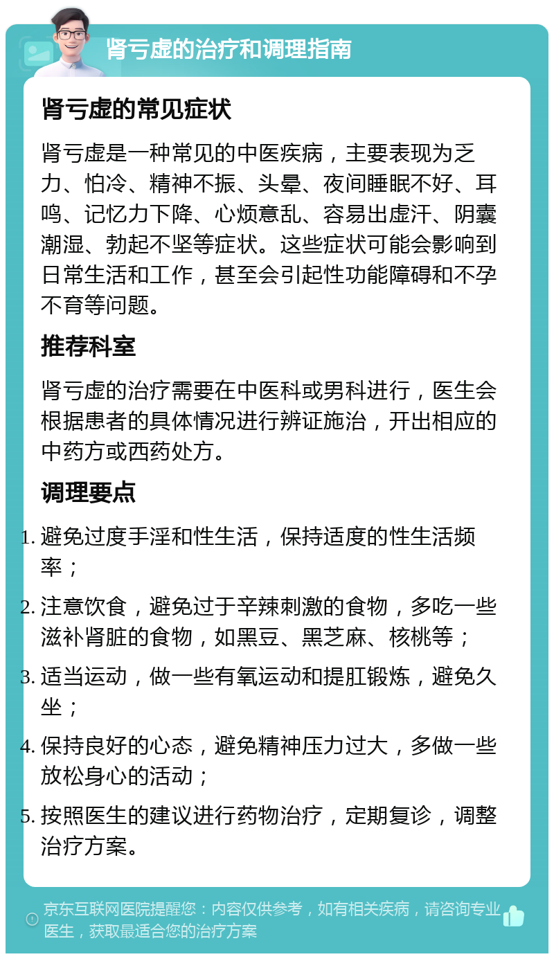 肾亏虚的治疗和调理指南 肾亏虚的常见症状 肾亏虚是一种常见的中医疾病，主要表现为乏力、怕冷、精神不振、头晕、夜间睡眠不好、耳鸣、记忆力下降、心烦意乱、容易出虚汗、阴囊潮湿、勃起不坚等症状。这些症状可能会影响到日常生活和工作，甚至会引起性功能障碍和不孕不育等问题。 推荐科室 肾亏虚的治疗需要在中医科或男科进行，医生会根据患者的具体情况进行辨证施治，开出相应的中药方或西药处方。 调理要点 避免过度手淫和性生活，保持适度的性生活频率； 注意饮食，避免过于辛辣刺激的食物，多吃一些滋补肾脏的食物，如黑豆、黑芝麻、核桃等； 适当运动，做一些有氧运动和提肛锻炼，避免久坐； 保持良好的心态，避免精神压力过大，多做一些放松身心的活动； 按照医生的建议进行药物治疗，定期复诊，调整治疗方案。