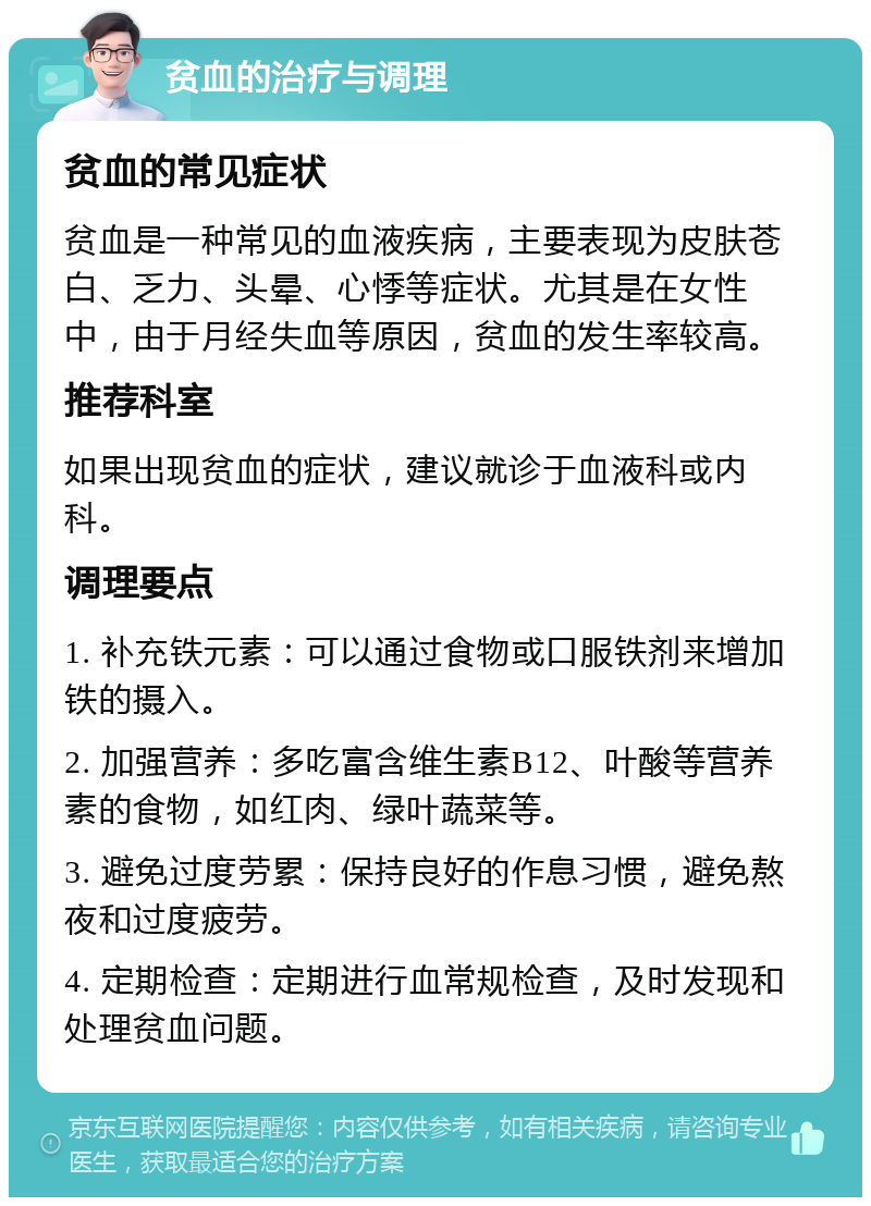 贫血的治疗与调理 贫血的常见症状 贫血是一种常见的血液疾病，主要表现为皮肤苍白、乏力、头晕、心悸等症状。尤其是在女性中，由于月经失血等原因，贫血的发生率较高。 推荐科室 如果出现贫血的症状，建议就诊于血液科或内科。 调理要点 1. 补充铁元素：可以通过食物或口服铁剂来增加铁的摄入。 2. 加强营养：多吃富含维生素B12、叶酸等营养素的食物，如红肉、绿叶蔬菜等。 3. 避免过度劳累：保持良好的作息习惯，避免熬夜和过度疲劳。 4. 定期检查：定期进行血常规检查，及时发现和处理贫血问题。