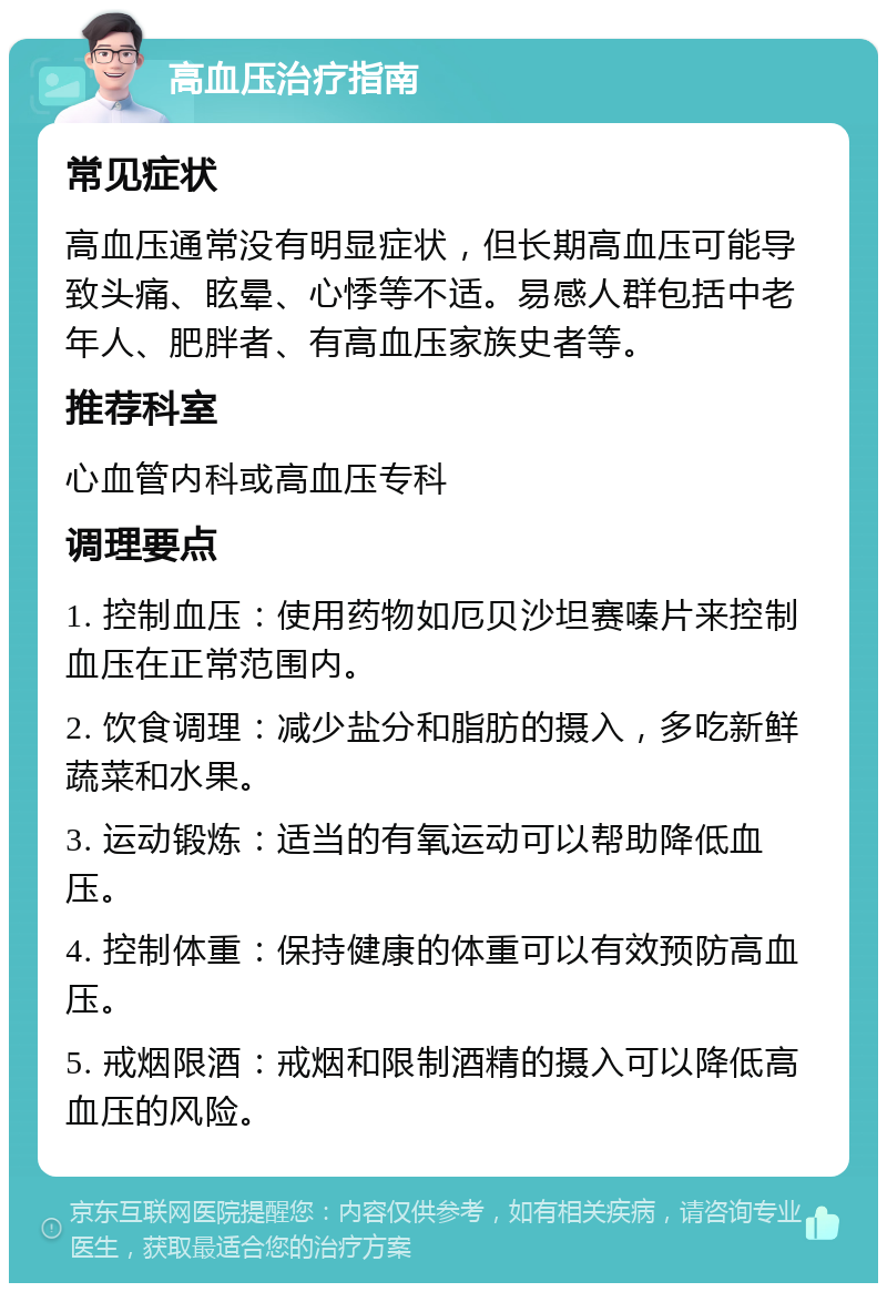 高血压治疗指南 常见症状 高血压通常没有明显症状，但长期高血压可能导致头痛、眩晕、心悸等不适。易感人群包括中老年人、肥胖者、有高血压家族史者等。 推荐科室 心血管内科或高血压专科 调理要点 1. 控制血压：使用药物如厄贝沙坦赛嗪片来控制血压在正常范围内。 2. 饮食调理：减少盐分和脂肪的摄入，多吃新鲜蔬菜和水果。 3. 运动锻炼：适当的有氧运动可以帮助降低血压。 4. 控制体重：保持健康的体重可以有效预防高血压。 5. 戒烟限酒：戒烟和限制酒精的摄入可以降低高血压的风险。