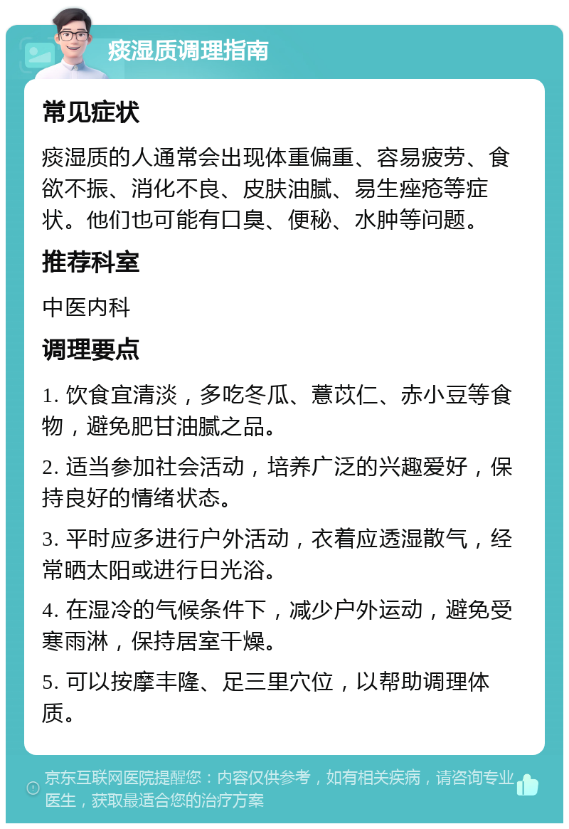 痰湿质调理指南 常见症状 痰湿质的人通常会出现体重偏重、容易疲劳、食欲不振、消化不良、皮肤油腻、易生痤疮等症状。他们也可能有口臭、便秘、水肿等问题。 推荐科室 中医内科 调理要点 1. 饮食宜清淡，多吃冬瓜、薏苡仁、赤小豆等食物，避免肥甘油腻之品。 2. 适当参加社会活动，培养广泛的兴趣爱好，保持良好的情绪状态。 3. 平时应多进行户外活动，衣着应透湿散气，经常晒太阳或进行日光浴。 4. 在湿冷的气候条件下，减少户外运动，避免受寒雨淋，保持居室干燥。 5. 可以按摩丰隆、足三里穴位，以帮助调理体质。