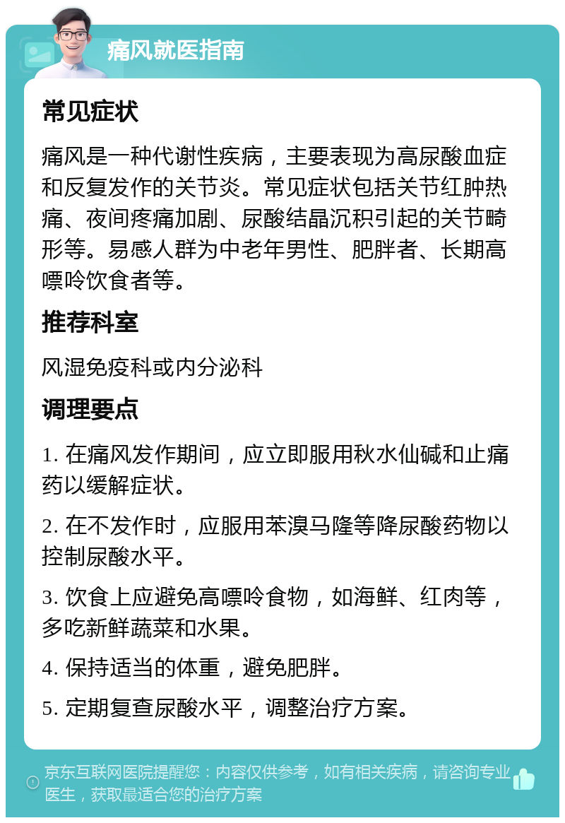 痛风就医指南 常见症状 痛风是一种代谢性疾病，主要表现为高尿酸血症和反复发作的关节炎。常见症状包括关节红肿热痛、夜间疼痛加剧、尿酸结晶沉积引起的关节畸形等。易感人群为中老年男性、肥胖者、长期高嘌呤饮食者等。 推荐科室 风湿免疫科或内分泌科 调理要点 1. 在痛风发作期间，应立即服用秋水仙碱和止痛药以缓解症状。 2. 在不发作时，应服用苯溴马隆等降尿酸药物以控制尿酸水平。 3. 饮食上应避免高嘌呤食物，如海鲜、红肉等，多吃新鲜蔬菜和水果。 4. 保持适当的体重，避免肥胖。 5. 定期复查尿酸水平，调整治疗方案。