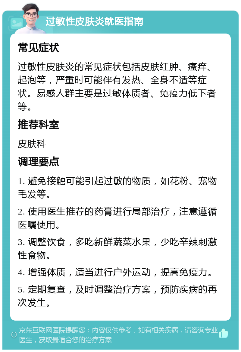 过敏性皮肤炎就医指南 常见症状 过敏性皮肤炎的常见症状包括皮肤红肿、瘙痒、起泡等，严重时可能伴有发热、全身不适等症状。易感人群主要是过敏体质者、免疫力低下者等。 推荐科室 皮肤科 调理要点 1. 避免接触可能引起过敏的物质，如花粉、宠物毛发等。 2. 使用医生推荐的药膏进行局部治疗，注意遵循医嘱使用。 3. 调整饮食，多吃新鲜蔬菜水果，少吃辛辣刺激性食物。 4. 增强体质，适当进行户外运动，提高免疫力。 5. 定期复查，及时调整治疗方案，预防疾病的再次发生。