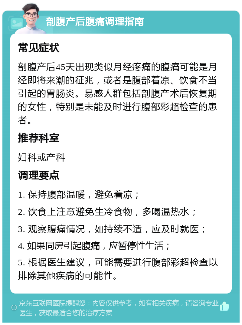 剖腹产后腹痛调理指南 常见症状 剖腹产后45天出现类似月经疼痛的腹痛可能是月经即将来潮的征兆，或者是腹部着凉、饮食不当引起的胃肠炎。易感人群包括剖腹产术后恢复期的女性，特别是未能及时进行腹部彩超检查的患者。 推荐科室 妇科或产科 调理要点 1. 保持腹部温暖，避免着凉； 2. 饮食上注意避免生冷食物，多喝温热水； 3. 观察腹痛情况，如持续不适，应及时就医； 4. 如果同房引起腹痛，应暂停性生活； 5. 根据医生建议，可能需要进行腹部彩超检查以排除其他疾病的可能性。