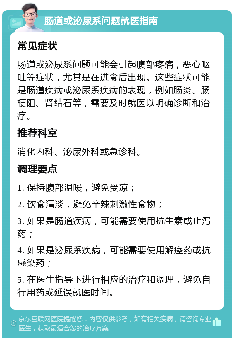 肠道或泌尿系问题就医指南 常见症状 肠道或泌尿系问题可能会引起腹部疼痛，恶心呕吐等症状，尤其是在进食后出现。这些症状可能是肠道疾病或泌尿系疾病的表现，例如肠炎、肠梗阻、肾结石等，需要及时就医以明确诊断和治疗。 推荐科室 消化内科、泌尿外科或急诊科。 调理要点 1. 保持腹部温暖，避免受凉； 2. 饮食清淡，避免辛辣刺激性食物； 3. 如果是肠道疾病，可能需要使用抗生素或止泻药； 4. 如果是泌尿系疾病，可能需要使用解痉药或抗感染药； 5. 在医生指导下进行相应的治疗和调理，避免自行用药或延误就医时间。