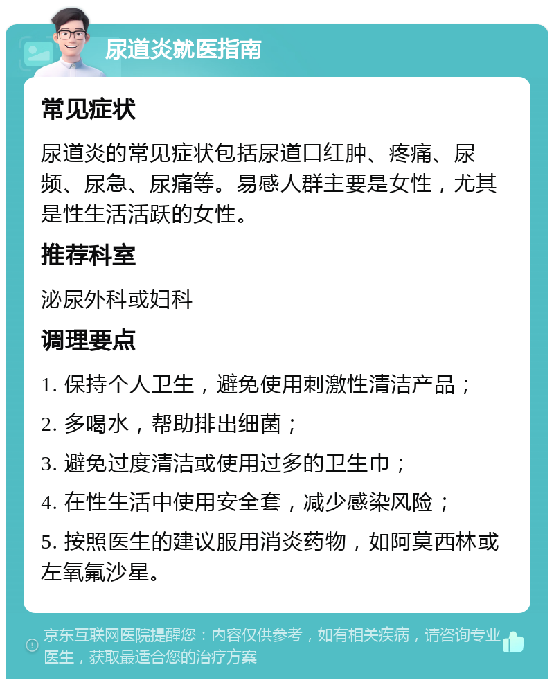 尿道炎就医指南 常见症状 尿道炎的常见症状包括尿道口红肿、疼痛、尿频、尿急、尿痛等。易感人群主要是女性，尤其是性生活活跃的女性。 推荐科室 泌尿外科或妇科 调理要点 1. 保持个人卫生，避免使用刺激性清洁产品； 2. 多喝水，帮助排出细菌； 3. 避免过度清洁或使用过多的卫生巾； 4. 在性生活中使用安全套，减少感染风险； 5. 按照医生的建议服用消炎药物，如阿莫西林或左氧氟沙星。