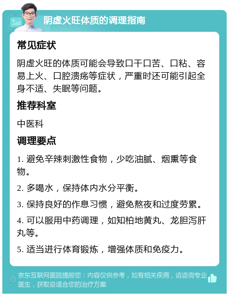 阴虚火旺体质的调理指南 常见症状 阴虚火旺的体质可能会导致口干口苦、口粘、容易上火、口腔溃疡等症状，严重时还可能引起全身不适、失眠等问题。 推荐科室 中医科 调理要点 1. 避免辛辣刺激性食物，少吃油腻、烟熏等食物。 2. 多喝水，保持体内水分平衡。 3. 保持良好的作息习惯，避免熬夜和过度劳累。 4. 可以服用中药调理，如知柏地黄丸、龙胆泻肝丸等。 5. 适当进行体育锻炼，增强体质和免疫力。