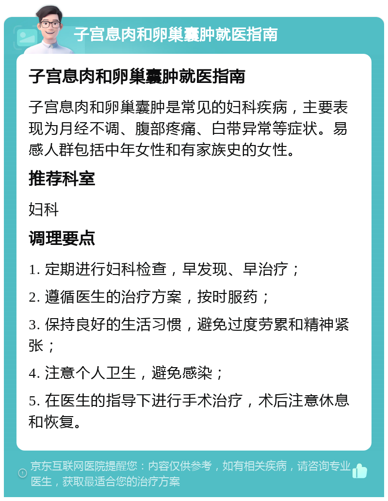 子宫息肉和卵巢囊肿就医指南 子宫息肉和卵巢囊肿就医指南 子宫息肉和卵巢囊肿是常见的妇科疾病，主要表现为月经不调、腹部疼痛、白带异常等症状。易感人群包括中年女性和有家族史的女性。 推荐科室 妇科 调理要点 1. 定期进行妇科检查，早发现、早治疗； 2. 遵循医生的治疗方案，按时服药； 3. 保持良好的生活习惯，避免过度劳累和精神紧张； 4. 注意个人卫生，避免感染； 5. 在医生的指导下进行手术治疗，术后注意休息和恢复。