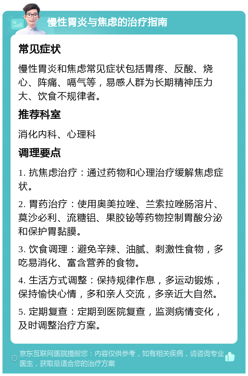 慢性胃炎与焦虑的治疗指南 常见症状 慢性胃炎和焦虑常见症状包括胃疼、反酸、烧心、阵痛、嗝气等，易感人群为长期精神压力大、饮食不规律者。 推荐科室 消化内科、心理科 调理要点 1. 抗焦虑治疗：通过药物和心理治疗缓解焦虑症状。 2. 胃药治疗：使用奥美拉唑、兰索拉唑肠溶片、莫沙必利、流糖铝、果胶铋等药物控制胃酸分泌和保护胃黏膜。 3. 饮食调理：避免辛辣、油腻、刺激性食物，多吃易消化、富含营养的食物。 4. 生活方式调整：保持规律作息，多运动锻炼，保持愉快心情，多和亲人交流，多亲近大自然。 5. 定期复查：定期到医院复查，监测病情变化，及时调整治疗方案。