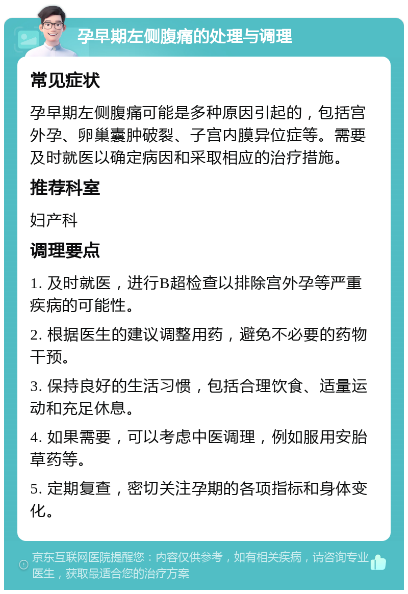 孕早期左侧腹痛的处理与调理 常见症状 孕早期左侧腹痛可能是多种原因引起的，包括宫外孕、卵巢囊肿破裂、子宫内膜异位症等。需要及时就医以确定病因和采取相应的治疗措施。 推荐科室 妇产科 调理要点 1. 及时就医，进行B超检查以排除宫外孕等严重疾病的可能性。 2. 根据医生的建议调整用药，避免不必要的药物干预。 3. 保持良好的生活习惯，包括合理饮食、适量运动和充足休息。 4. 如果需要，可以考虑中医调理，例如服用安胎草药等。 5. 定期复查，密切关注孕期的各项指标和身体变化。