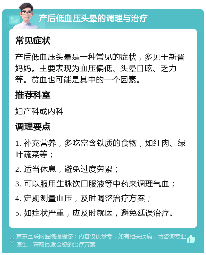 产后低血压头晕的调理与治疗 常见症状 产后低血压头晕是一种常见的症状，多见于新晋妈妈。主要表现为血压偏低、头晕目眩、乏力等。贫血也可能是其中的一个因素。 推荐科室 妇产科或内科 调理要点 1. 补充营养，多吃富含铁质的食物，如红肉、绿叶蔬菜等； 2. 适当休息，避免过度劳累； 3. 可以服用生脉饮口服液等中药来调理气血； 4. 定期测量血压，及时调整治疗方案； 5. 如症状严重，应及时就医，避免延误治疗。