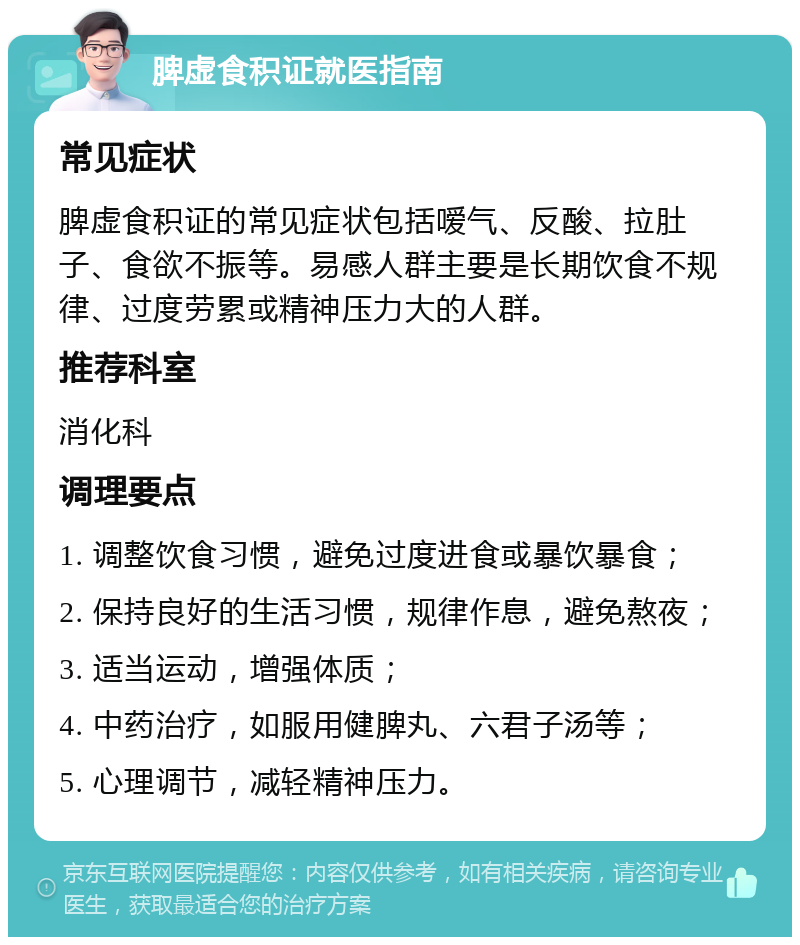 脾虚食积证就医指南 常见症状 脾虚食积证的常见症状包括嗳气、反酸、拉肚子、食欲不振等。易感人群主要是长期饮食不规律、过度劳累或精神压力大的人群。 推荐科室 消化科 调理要点 1. 调整饮食习惯，避免过度进食或暴饮暴食； 2. 保持良好的生活习惯，规律作息，避免熬夜； 3. 适当运动，增强体质； 4. 中药治疗，如服用健脾丸、六君子汤等； 5. 心理调节，减轻精神压力。