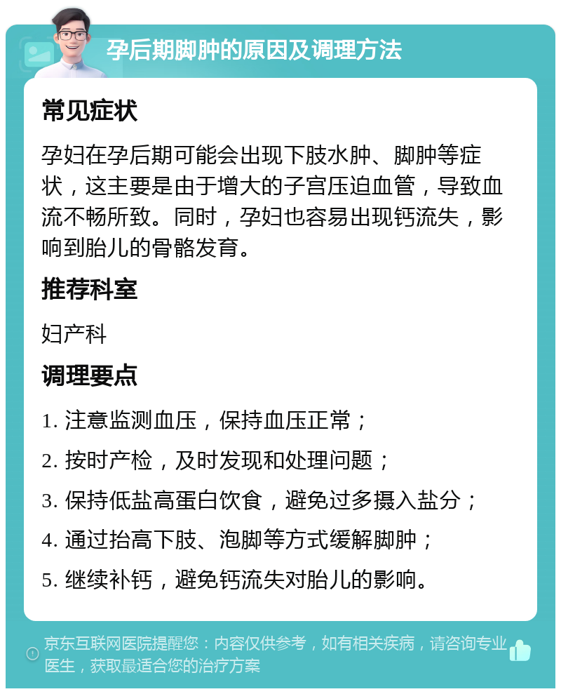 孕后期脚肿的原因及调理方法 常见症状 孕妇在孕后期可能会出现下肢水肿、脚肿等症状，这主要是由于增大的子宫压迫血管，导致血流不畅所致。同时，孕妇也容易出现钙流失，影响到胎儿的骨骼发育。 推荐科室 妇产科 调理要点 1. 注意监测血压，保持血压正常； 2. 按时产检，及时发现和处理问题； 3. 保持低盐高蛋白饮食，避免过多摄入盐分； 4. 通过抬高下肢、泡脚等方式缓解脚肿； 5. 继续补钙，避免钙流失对胎儿的影响。