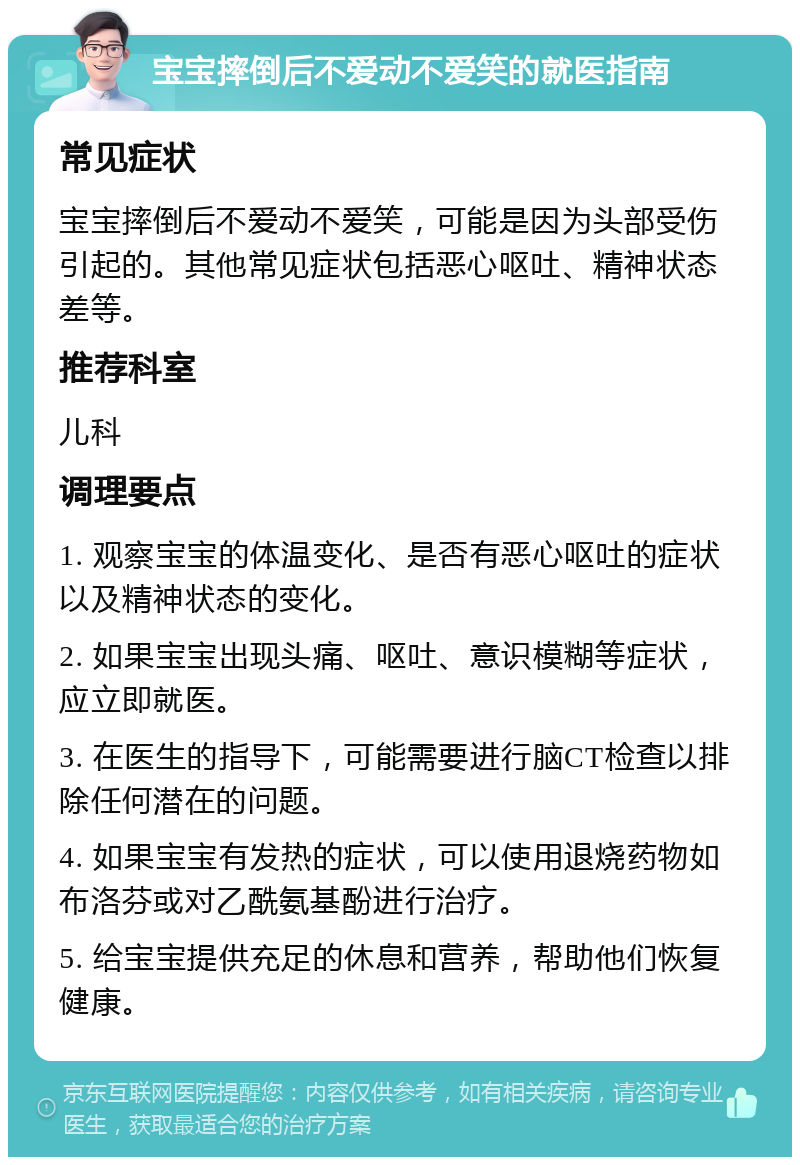 宝宝摔倒后不爱动不爱笑的就医指南 常见症状 宝宝摔倒后不爱动不爱笑，可能是因为头部受伤引起的。其他常见症状包括恶心呕吐、精神状态差等。 推荐科室 儿科 调理要点 1. 观察宝宝的体温变化、是否有恶心呕吐的症状以及精神状态的变化。 2. 如果宝宝出现头痛、呕吐、意识模糊等症状，应立即就医。 3. 在医生的指导下，可能需要进行脑CT检查以排除任何潜在的问题。 4. 如果宝宝有发热的症状，可以使用退烧药物如布洛芬或对乙酰氨基酚进行治疗。 5. 给宝宝提供充足的休息和营养，帮助他们恢复健康。