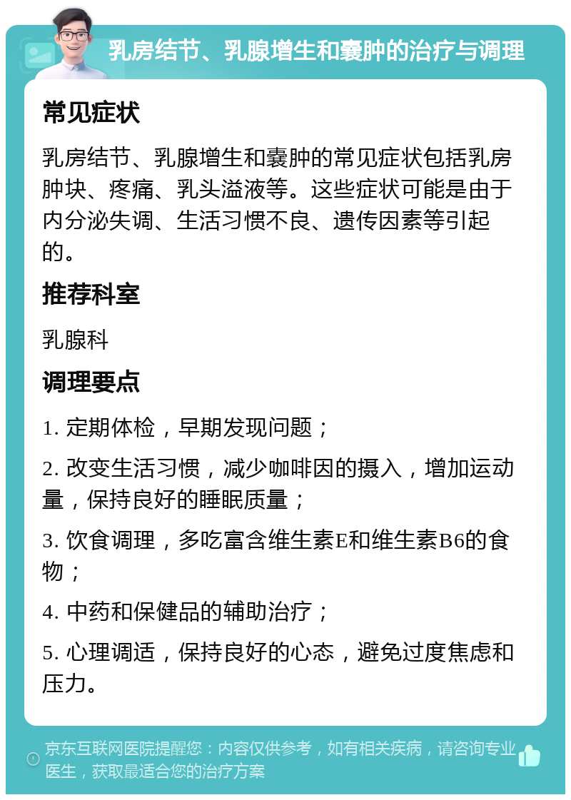 乳房结节、乳腺增生和嚢肿的治疗与调理 常见症状 乳房结节、乳腺增生和嚢肿的常见症状包括乳房肿块、疼痛、乳头溢液等。这些症状可能是由于内分泌失调、生活习惯不良、遗传因素等引起的。 推荐科室 乳腺科 调理要点 1. 定期体检，早期发现问题； 2. 改变生活习惯，减少咖啡因的摄入，增加运动量，保持良好的睡眠质量； 3. 饮食调理，多吃富含维生素E和维生素B6的食物； 4. 中药和保健品的辅助治疗； 5. 心理调适，保持良好的心态，避免过度焦虑和压力。