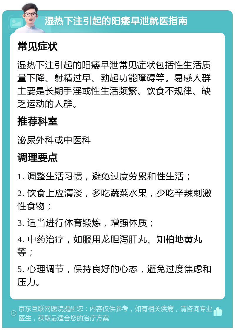 湿热下注引起的阳痿早泄就医指南 常见症状 湿热下注引起的阳痿早泄常见症状包括性生活质量下降、射精过早、勃起功能障碍等。易感人群主要是长期手淫或性生活频繁、饮食不规律、缺乏运动的人群。 推荐科室 泌尿外科或中医科 调理要点 1. 调整生活习惯，避免过度劳累和性生活； 2. 饮食上应清淡，多吃蔬菜水果，少吃辛辣刺激性食物； 3. 适当进行体育锻炼，增强体质； 4. 中药治疗，如服用龙胆泻肝丸、知柏地黄丸等； 5. 心理调节，保持良好的心态，避免过度焦虑和压力。