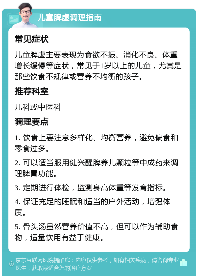 儿童脾虚调理指南 常见症状 儿童脾虚主要表现为食欲不振、消化不良、体重增长缓慢等症状，常见于1岁以上的儿童，尤其是那些饮食不规律或营养不均衡的孩子。 推荐科室 儿科或中医科 调理要点 1. 饮食上要注意多样化、均衡营养，避免偏食和零食过多。 2. 可以适当服用健兴醒脾养儿颗粒等中成药来调理脾胃功能。 3. 定期进行体检，监测身高体重等发育指标。 4. 保证充足的睡眠和适当的户外活动，增强体质。 5. 骨头汤虽然营养价值不高，但可以作为辅助食物，适量饮用有益于健康。