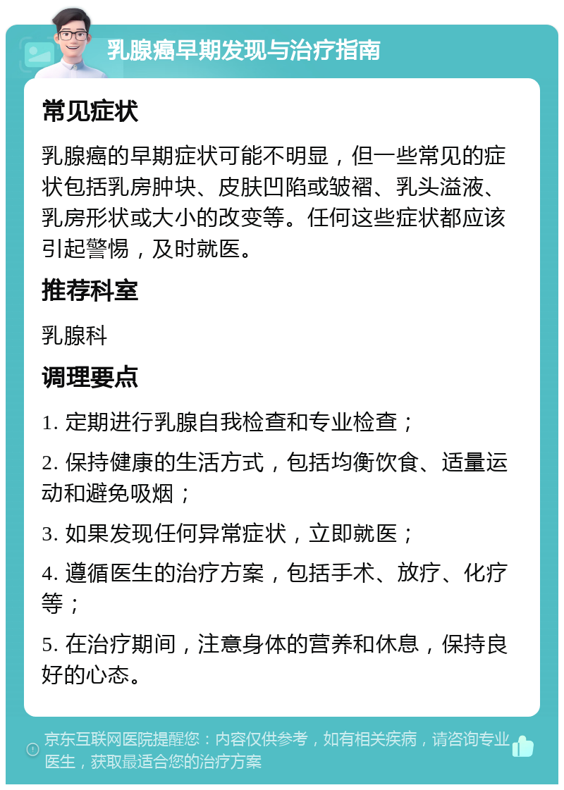 乳腺癌早期发现与治疗指南 常见症状 乳腺癌的早期症状可能不明显，但一些常见的症状包括乳房肿块、皮肤凹陷或皱褶、乳头溢液、乳房形状或大小的改变等。任何这些症状都应该引起警惕，及时就医。 推荐科室 乳腺科 调理要点 1. 定期进行乳腺自我检查和专业检查； 2. 保持健康的生活方式，包括均衡饮食、适量运动和避免吸烟； 3. 如果发现任何异常症状，立即就医； 4. 遵循医生的治疗方案，包括手术、放疗、化疗等； 5. 在治疗期间，注意身体的营养和休息，保持良好的心态。