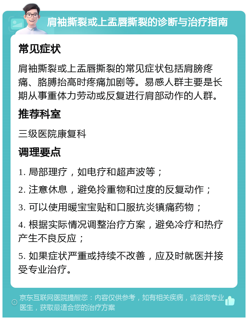 肩袖撕裂或上盂唇撕裂的诊断与治疗指南 常见症状 肩袖撕裂或上盂唇撕裂的常见症状包括肩膀疼痛、胳膊抬高时疼痛加剧等。易感人群主要是长期从事重体力劳动或反复进行肩部动作的人群。 推荐科室 三级医院康复科 调理要点 1. 局部理疗，如电疗和超声波等； 2. 注意休息，避免拎重物和过度的反复动作； 3. 可以使用暖宝宝贴和口服抗炎镇痛药物； 4. 根据实际情况调整治疗方案，避免冷疗和热疗产生不良反应； 5. 如果症状严重或持续不改善，应及时就医并接受专业治疗。