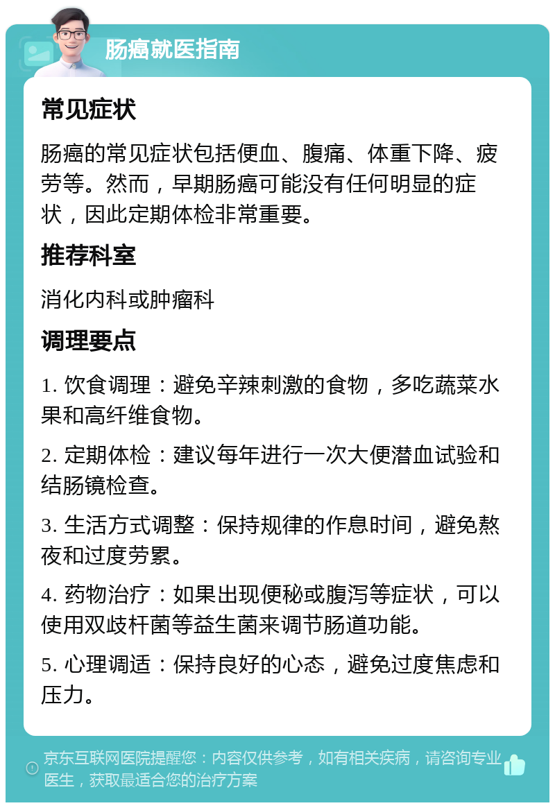 肠癌就医指南 常见症状 肠癌的常见症状包括便血、腹痛、体重下降、疲劳等。然而，早期肠癌可能没有任何明显的症状，因此定期体检非常重要。 推荐科室 消化内科或肿瘤科 调理要点 1. 饮食调理：避免辛辣刺激的食物，多吃蔬菜水果和高纤维食物。 2. 定期体检：建议每年进行一次大便潜血试验和结肠镜检查。 3. 生活方式调整：保持规律的作息时间，避免熬夜和过度劳累。 4. 药物治疗：如果出现便秘或腹泻等症状，可以使用双歧杆菌等益生菌来调节肠道功能。 5. 心理调适：保持良好的心态，避免过度焦虑和压力。