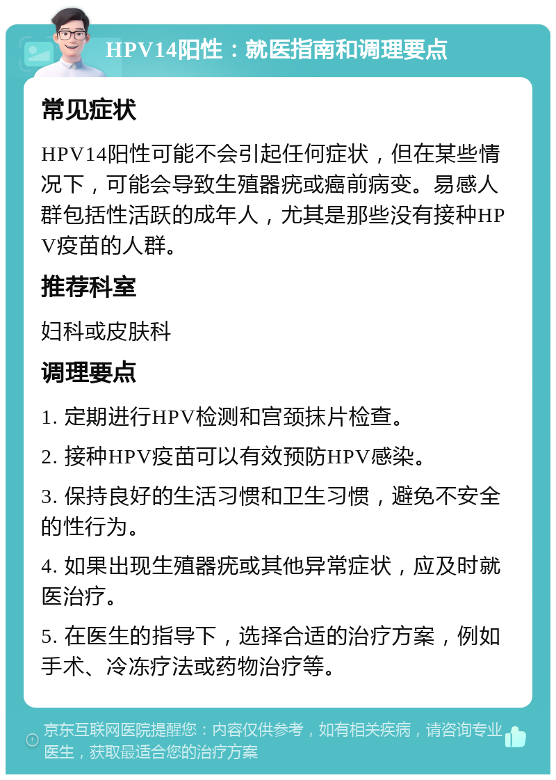 HPV14阳性：就医指南和调理要点 常见症状 HPV14阳性可能不会引起任何症状，但在某些情况下，可能会导致生殖器疣或癌前病变。易感人群包括性活跃的成年人，尤其是那些没有接种HPV疫苗的人群。 推荐科室 妇科或皮肤科 调理要点 1. 定期进行HPV检测和宫颈抹片检查。 2. 接种HPV疫苗可以有效预防HPV感染。 3. 保持良好的生活习惯和卫生习惯，避免不安全的性行为。 4. 如果出现生殖器疣或其他异常症状，应及时就医治疗。 5. 在医生的指导下，选择合适的治疗方案，例如手术、冷冻疗法或药物治疗等。