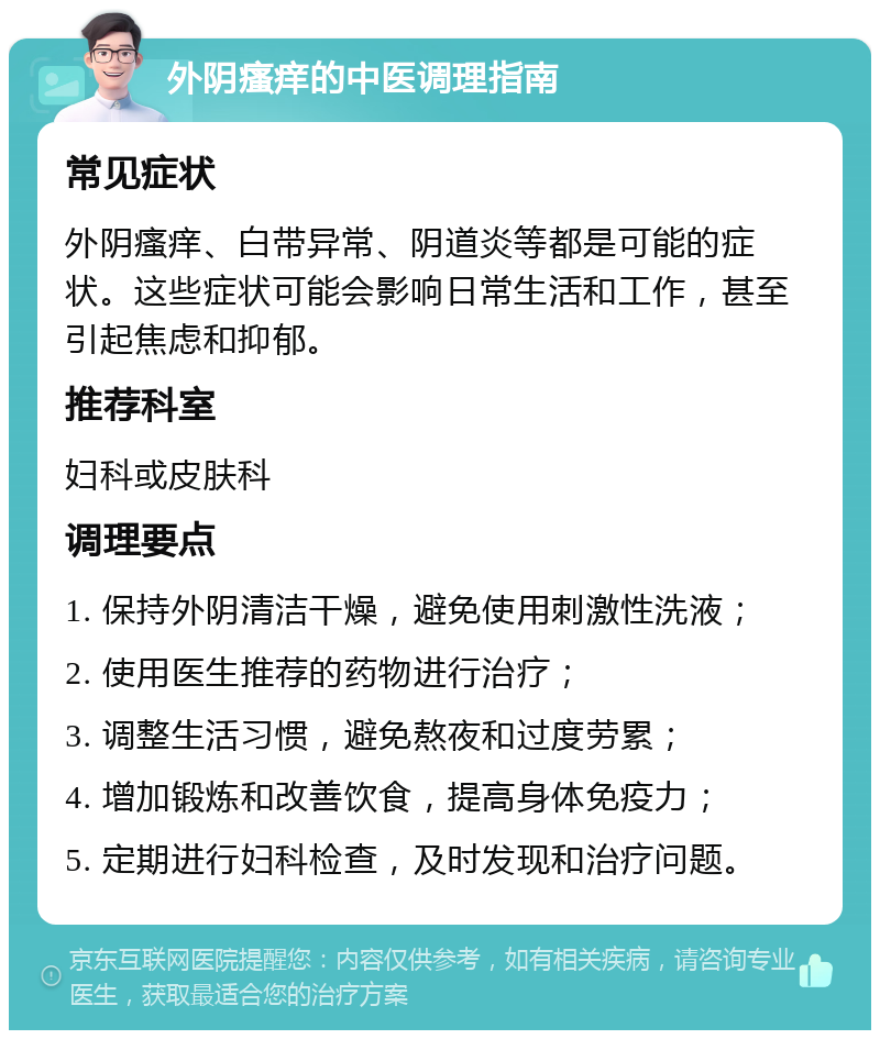 外阴瘙痒的中医调理指南 常见症状 外阴瘙痒、白带异常、阴道炎等都是可能的症状。这些症状可能会影响日常生活和工作，甚至引起焦虑和抑郁。 推荐科室 妇科或皮肤科 调理要点 1. 保持外阴清洁干燥，避免使用刺激性洗液； 2. 使用医生推荐的药物进行治疗； 3. 调整生活习惯，避免熬夜和过度劳累； 4. 增加锻炼和改善饮食，提高身体免疫力； 5. 定期进行妇科检查，及时发现和治疗问题。