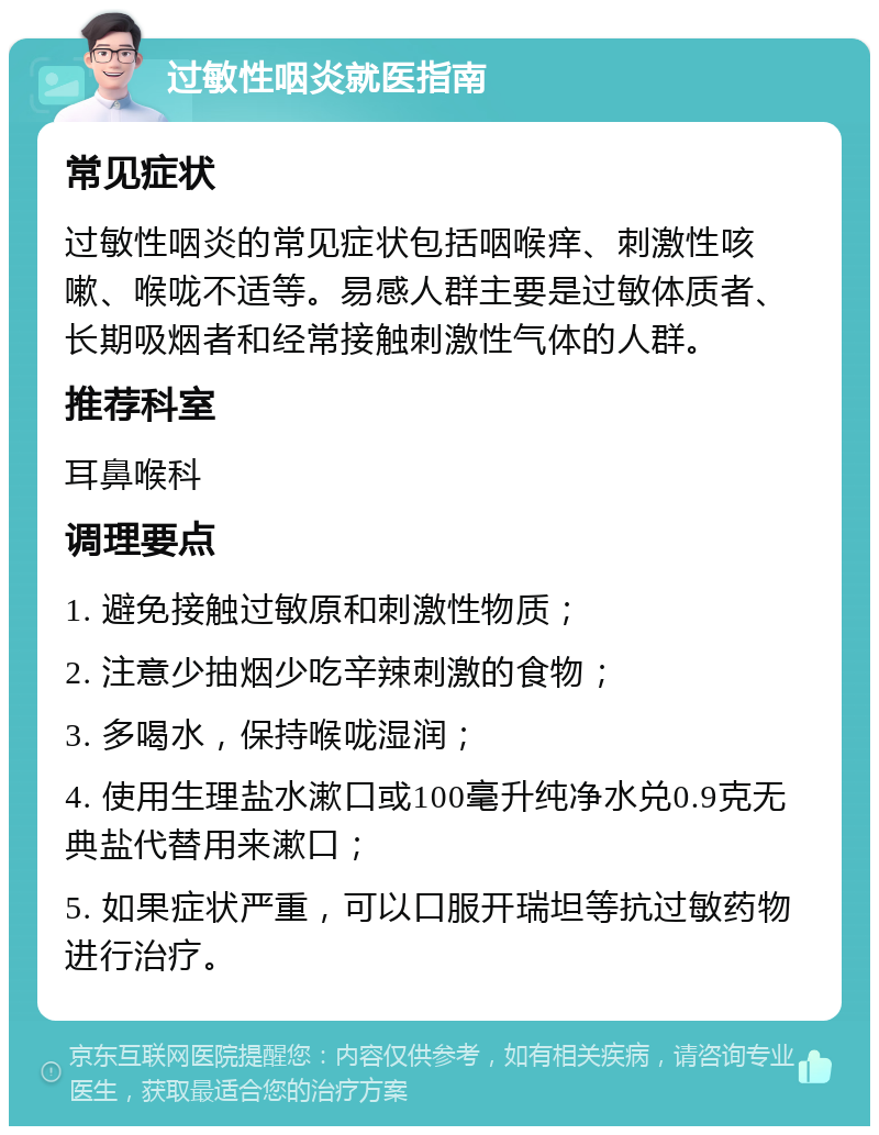 过敏性咽炎就医指南 常见症状 过敏性咽炎的常见症状包括咽喉痒、刺激性咳嗽、喉咙不适等。易感人群主要是过敏体质者、长期吸烟者和经常接触刺激性气体的人群。 推荐科室 耳鼻喉科 调理要点 1. 避免接触过敏原和刺激性物质； 2. 注意少抽烟少吃辛辣刺激的食物； 3. 多喝水，保持喉咙湿润； 4. 使用生理盐水漱口或100毫升纯净水兑0.9克无典盐代替用来漱口； 5. 如果症状严重，可以口服开瑞坦等抗过敏药物进行治疗。