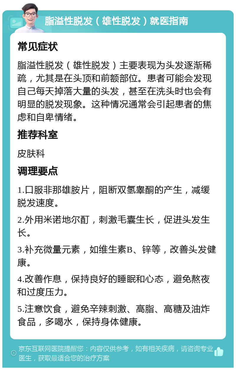 脂溢性脱发（雄性脱发）就医指南 常见症状 脂溢性脱发（雄性脱发）主要表现为头发逐渐稀疏，尤其是在头顶和前额部位。患者可能会发现自己每天掉落大量的头发，甚至在洗头时也会有明显的脱发现象。这种情况通常会引起患者的焦虑和自卑情绪。 推荐科室 皮肤科 调理要点 1.口服非那雄胺片，阻断双氢睾酮的产生，减缓脱发速度。 2.外用米诺地尔酊，刺激毛囊生长，促进头发生长。 3.补充微量元素，如维生素B、锌等，改善头发健康。 4.改善作息，保持良好的睡眠和心态，避免熬夜和过度压力。 5.注意饮食，避免辛辣刺激、高脂、高糖及油炸食品，多喝水，保持身体健康。