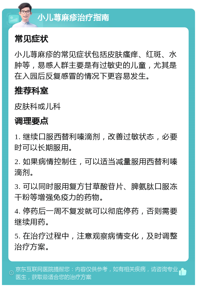 小儿荨麻疹治疗指南 常见症状 小儿荨麻疹的常见症状包括皮肤瘙痒、红斑、水肿等，易感人群主要是有过敏史的儿童，尤其是在入园后反复感冒的情况下更容易发生。 推荐科室 皮肤科或儿科 调理要点 1. 继续口服西替利嗪滴剂，改善过敏状态，必要时可以长期服用。 2. 如果病情控制住，可以适当减量服用西替利嗪滴剂。 3. 可以同时服用复方甘草酸苷片、脾氨肽口服冻干粉等增强免疫力的药物。 4. 停药后一周不复发就可以彻底停药，否则需要继续用药。 5. 在治疗过程中，注意观察病情变化，及时调整治疗方案。