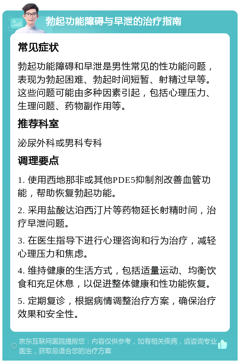 勃起功能障碍与早泄的治疗指南 常见症状 勃起功能障碍和早泄是男性常见的性功能问题，表现为勃起困难、勃起时间短暂、射精过早等。这些问题可能由多种因素引起，包括心理压力、生理问题、药物副作用等。 推荐科室 泌尿外科或男科专科 调理要点 1. 使用西地那非或其他PDE5抑制剂改善血管功能，帮助恢复勃起功能。 2. 采用盐酸达泊西汀片等药物延长射精时间，治疗早泄问题。 3. 在医生指导下进行心理咨询和行为治疗，减轻心理压力和焦虑。 4. 维持健康的生活方式，包括适量运动、均衡饮食和充足休息，以促进整体健康和性功能恢复。 5. 定期复诊，根据病情调整治疗方案，确保治疗效果和安全性。