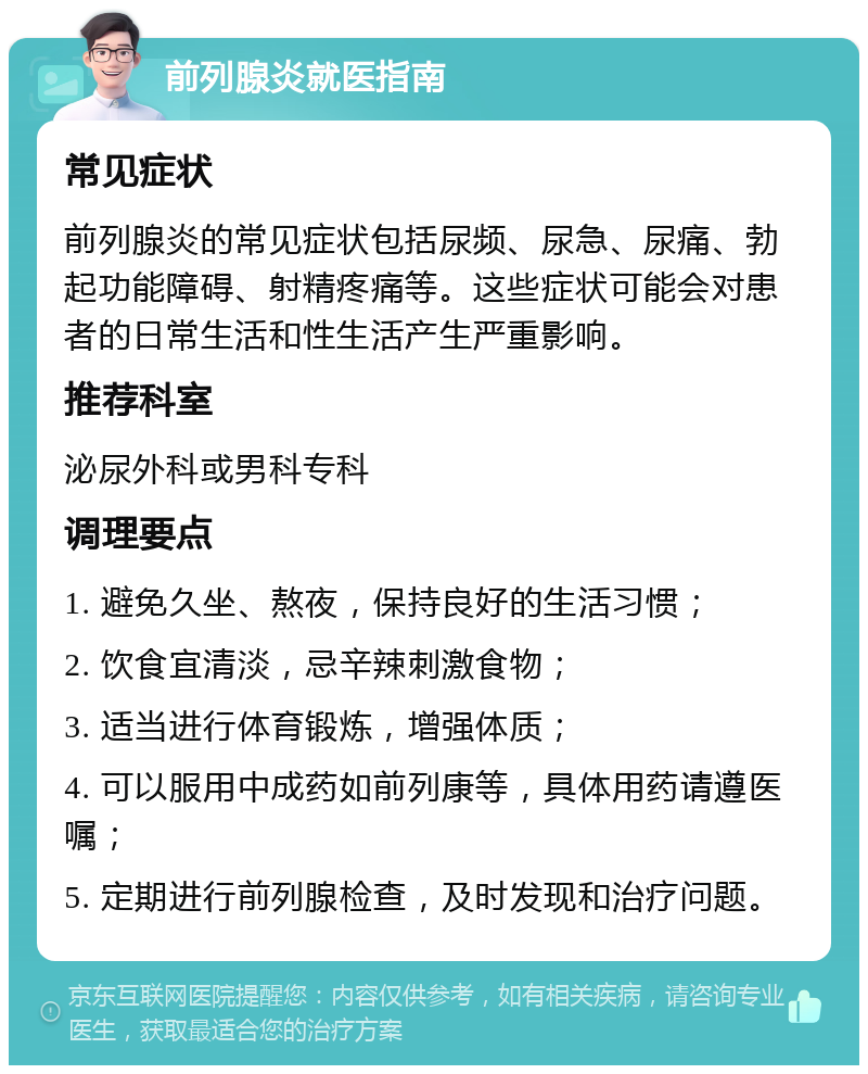 前列腺炎就医指南 常见症状 前列腺炎的常见症状包括尿频、尿急、尿痛、勃起功能障碍、射精疼痛等。这些症状可能会对患者的日常生活和性生活产生严重影响。 推荐科室 泌尿外科或男科专科 调理要点 1. 避免久坐、熬夜，保持良好的生活习惯； 2. 饮食宜清淡，忌辛辣刺激食物； 3. 适当进行体育锻炼，增强体质； 4. 可以服用中成药如前列康等，具体用药请遵医嘱； 5. 定期进行前列腺检查，及时发现和治疗问题。